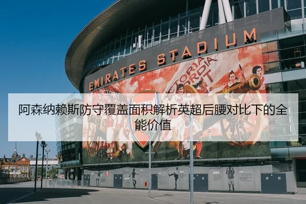 阿森纳赖斯防守覆盖面积解析英超后腰对比下的全能价值