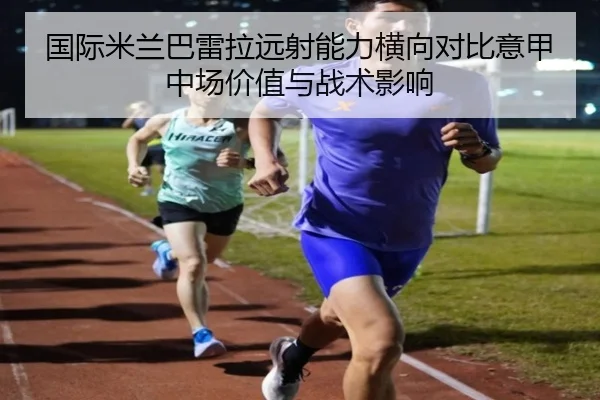 国际米兰巴雷拉远射能力横向对比意甲中场价值与战术影响