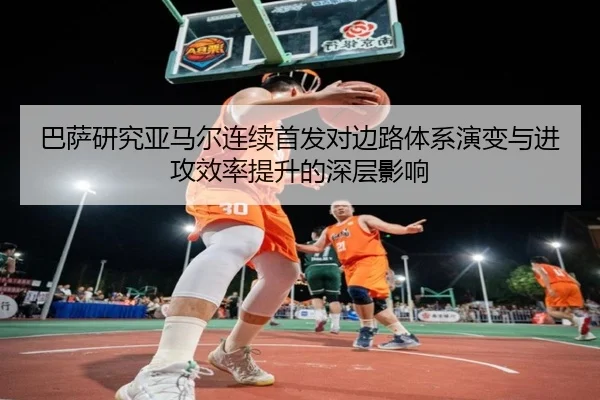 巴萨研究亚马尔连续首发对边路体系演变与进攻效率提升的深层影响