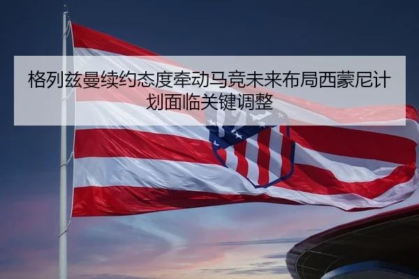 格列兹曼续约态度牵动马竞未来布局西蒙尼计划面临关键调整
