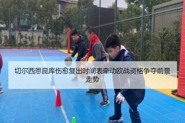 切尔西恩昆库伤愈复出时间表牵动欧战资格争夺前景走势